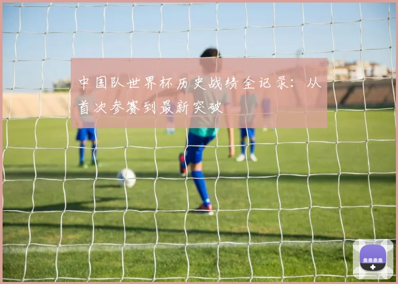 中国队世界杯历史战绩全记录:从首次参赛到最新突破